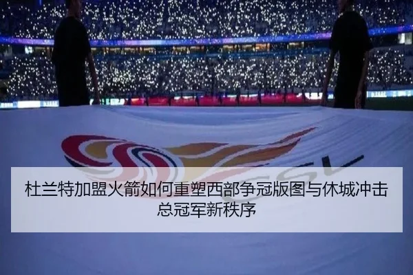 杜兰特加盟火箭如何重塑西部争冠版图与休城冲击总冠军新秩序
